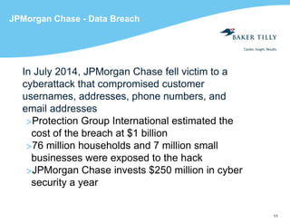 11
JPMorgan Chase - Data Breach
In July 2014, JPMorgan Chase fell victim to a
cyberattack that compromised customer
usernames, addresses, phone numbers, and
email addresses
>Protection Group International estimated the
cost of the breach at $1 billion
>76 million households and 7 million small
businesses were exposed to the hack
>JPMorgan Chase invests $250 million in cyber
security a year
 