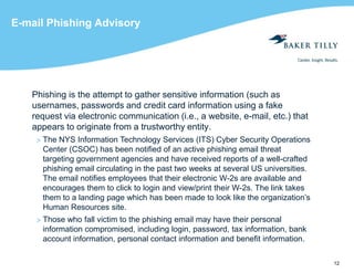 12
E-mail Phishing Advisory
Phishing is the attempt to gather sensitive information (such as
usernames, passwords and credit card information using a fake
request via electronic communication (i.e., a website, e-mail, etc.) that
appears to originate from a trustworthy entity.
> The NYS Information Technology Services (ITS) Cyber Security Operations
Center (CSOC) has been notified of an active phishing email threat
targeting government agencies and have received reports of a well-crafted
phishing email circulating in the past two weeks at several US universities.
The email notifies employees that their electronic W-2s are available and
encourages them to click to login and view/print their W-2s. The link takes
them to a landing page which has been made to look like the organization’s
Human Resources site.
> Those who fall victim to the phishing email may have their personal
information compromised, including login, password, tax information, bank
account information, personal contact information and benefit information.
 