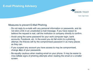 13
E-mail Phishing Advisory
Measures to prevent E-Mail Phishing
> Do not reply to e-mails with any personal information or passwords, and do
not click a link in an unsolicited e-mail message. If you have reason to
believe the request is real, call the institution or company directly to confirm.
> Avoid using the same password for your work computer login, bank
accounts, Facebook, etc. In the event you do fall victim to a phishing
attempt, the thieves will try the compromised password in as many places
as they can.
> If you suspect any account you have access to may be compromised,
change ALL of your passwords.
> Be equally cautious when reading email on your phone. It may be easier to
miss telltale signs of phishing attempts when reading the email on a smaller
screen.
 