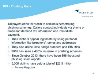 15
IRS - Phishing Hack
Taxpayers often fall victim to criminals perpetrating
phishing schemes. Callers contact individuals via phone or
email and demand tax information and immediate
payment.
> The Phishers appear legitimate by using personal
information like taxpayers’ names and addresses
> They also utilize false badge numbers and IRS titles
> 2016 has seen a 400% increase in phishing schemes
> Since October 2013, there have been 896 thousand
phishing scam reports
> 5,000 victims have paid a total of $26.5 million
− Fortune Magazine
 