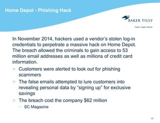 17
Home Depot - Phishing Hack
In November 2014, hackers used a vendor’s stolen log-in
credentials to perpetrate a massive hack on Home Depot.
The breach allowed the criminals to gain access to 53
million email addresses as well as millions of credit card
information.
> Customers were alerted to look out for phishing
scammers
> The false emails attempted to lure customers into
revealing personal data by “signing up” for exclusive
savings
> The breach cost the company $62 million
− SC Magazine
 