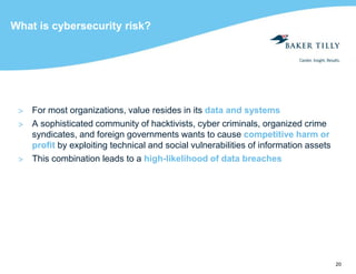 20
What is cybersecurity risk?
> For most organizations, value resides in its data and systems
> A sophisticated community of hacktivists, cyber criminals, organized crime
syndicates, and foreign governments wants to cause competitive harm or
profit by exploiting technical and social vulnerabilities of information assets
> This combination leads to a high-likelihood of data breaches
 
