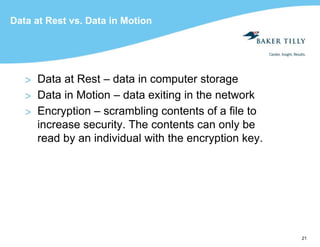 21
Data at Rest vs. Data in Motion
> Data at Rest – data in computer storage
> Data in Motion – data exiting in the network
> Encryption – scrambling contents of a file to
increase security. The contents can only be
read by an individual with the encryption key.
 