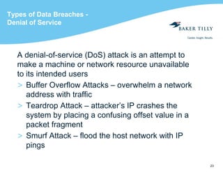 23
Types of Data Breaches -
Denial of Service
A denial-of-service (DoS) attack is an attempt to
make a machine or network resource unavailable
to its intended users
> Buffer Overflow Attacks – overwhelm a network
address with traffic
> Teardrop Attack – attacker’s IP crashes the
system by placing a confusing offset value in a
packet fragment
> Smurf Attack – flood the host network with IP
pings
 