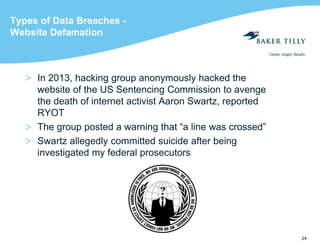 24
Types of Data Breaches -
Website Defamation
> In 2013, hacking group anonymously hacked the
website of the US Sentencing Commission to avenge
the death of internet activist Aaron Swartz, reported
RYOT
> The group posted a warning that “a line was crossed”
> Swartz allegedly committed suicide after being
investigated my federal prosecutors
 