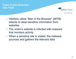 25
Types of Data Breaches -
Data Theft
> Hackers utilize “Man in the Browser” (MITB)
attacks to steal sensitive information from
websites
> The victim’s website is infected with malware
that monitors activity
> When a sensitive site is visited, the malware
pounces and gathers the relevant data
 