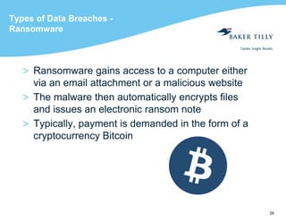 26
Types of Data Breaches -
Ransomware
> Ransomware gains access to a computer either
via an email attachment or a malicious website
> The malware then automatically encrypts files
and issues an electronic ransom note
> Typically, payment is demanded in the form of a
cryptocurrency Bitcoin
 