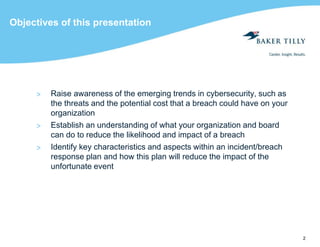 2
Objectives of this presentation
> Raise awareness of the emerging trends in cybersecurity, such as
the threats and the potential cost that a breach could have on your
organization
> Establish an understanding of what your organization and board
can do to reduce the likelihood and impact of a breach
> Identify key characteristics and aspects within an incident/breach
response plan and how this plan will reduce the impact of the
unfortunate event
 