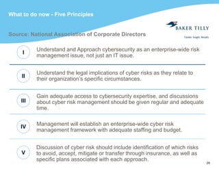 29
What to do now - Five Principles
Source: National Association of Corporate Directors
Understand the legal implications of cyber risks as they relate to
their organization’s specific circumstances.
Understand and Approach cybersecurity as an enterprise-wide risk
management issue, not just an IT issue.
Gain adequate access to cybersecurity expertise, and discussions
about cyber risk management should be given regular and adequate
time.
Management will establish an enterprise-wide cyber risk
management framework with adequate staffing and budget.
Discussion of cyber risk should include identification of which risks
to avoid, accept, mitigate or transfer through insurance, as well as
specific plans associated with each approach.
V
IV
III
II
I
 