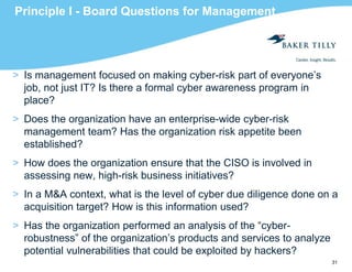 31
Principle I - Board Questions for Management
> Is management focused on making cyber-risk part of everyone’s
job, not just IT? Is there a formal cyber awareness program in
place?
> Does the organization have an enterprise-wide cyber-risk
management team? Has the organization risk appetite been
established?
> How does the organization ensure that the CISO is involved in
assessing new, high-risk business initiatives?
> In a M&A context, what is the level of cyber due diligence done on a
acquisition target? How is this information used?
> Has the organization performed an analysis of the “cyber-
robustness” of the organization’s products and services to analyze
potential vulnerabilities that could be exploited by hackers?
 