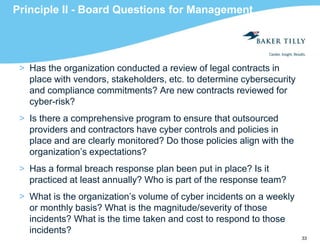 33
Principle II - Board Questions for Management
> Has the organization conducted a review of legal contracts in
place with vendors, stakeholders, etc. to determine cybersecurity
and compliance commitments? Are new contracts reviewed for
cyber-risk?
> Is there a comprehensive program to ensure that outsourced
providers and contractors have cyber controls and policies in
place and are clearly monitored? Do those policies align with the
organization’s expectations?
> Has a formal breach response plan been put in place? Is it
practiced at least annually? Who is part of the response team?
> What is the organization’s volume of cyber incidents on a weekly
or monthly basis? What is the magnitude/severity of those
incidents? What is the time taken and cost to respond to those
incidents?
 