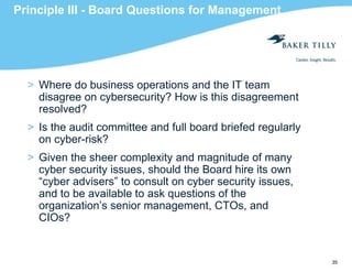 35
Principle III - Board Questions for Management
> Where do business operations and the IT team
disagree on cybersecurity? How is this disagreement
resolved?
> Is the audit committee and full board briefed regularly
on cyber-risk?
> Given the sheer complexity and magnitude of many
cyber security issues, should the Board hire its own
“cyber advisers” to consult on cyber security issues,
and to be available to ask questions of the
organization’s senior management, CTOs, and
CIOs?
 