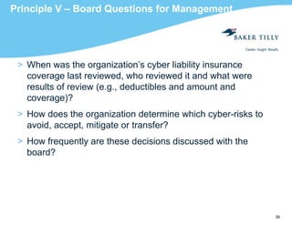 39
Principle V – Board Questions for Management
> When was the organization’s cyber liability insurance
coverage last reviewed, who reviewed it and what were
results of review (e.g., deductibles and amount and
coverage)?
> How does the organization determine which cyber-risks to
avoid, accept, mitigate or transfer?
> How frequently are these decisions discussed with the
board?
 