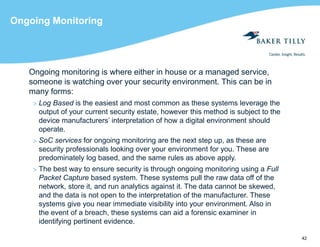 42
Ongoing Monitoring
Ongoing monitoring is where either in house or a managed service,
someone is watching over your security environment. This can be in
many forms:
> Log Based is the easiest and most common as these systems leverage the
output of your current security estate, however this method is subject to the
device manufacturers’ interpretation of how a digital environment should
operate.
> SoC services for ongoing monitoring are the next step up, as these are
security professionals looking over your environment for you. These are
predominately log based, and the same rules as above apply.
> The best way to ensure security is through ongoing monitoring using a Full
Packet Capture based system. These systems pull the raw data off of the
network, store it, and run analytics against it. The data cannot be skewed,
and the data is not open to the interpretation of the manufacturer. These
systems give you near immediate visibility into your environment. Also in
the event of a breach, these systems can aid a forensic examiner in
identifying pertinent evidence.
 