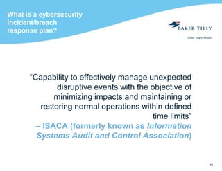 45
What is a cybersecurity
incident/breach
response plan?
“Capability to effectively manage unexpected
disruptive events with the objective of
minimizing impacts and maintaining or
restoring normal operations within defined
time limits”
– ISACA (formerly known as Information
Systems Audit and Control Association)
 