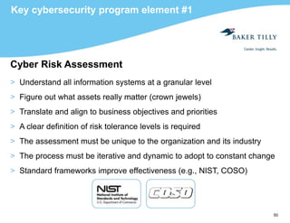 50
Key cybersecurity program element #1
Cyber Risk Assessment
> Understand all information systems at a granular level
> Figure out what assets really matter (crown jewels)
> Translate and align to business objectives and priorities
> A clear definition of risk tolerance levels is required
> The assessment must be unique to the organization and its industry
> The process must be iterative and dynamic to adopt to constant change
> Standard frameworks improve effectiveness (e.g., NIST, COSO)
 