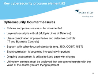 51
Key cybersecurity program element #2
Cybersecurity Countermeasures
> Policies and procedures must be documented
> Layered security is critical (Multiple Lines of Defense)
> Use a combination of preventative and detective controls
(IT and Business Controls)
> Support with cyber-focused standards (e.g., ISO, COBIT, NIST)
> Event correlation is becoming increasingly important
> Ongoing assessment is critical to keep pace with change
> Ultimately, controls must be deployed that are commensurate with the
value of the assets you are trying to protect
 