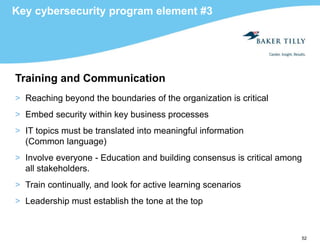 52
Key cybersecurity program element #3
Training and Communication
> Reaching beyond the boundaries of the organization is critical
> Embed security within key business processes
> IT topics must be translated into meaningful information
(Common language)
> Involve everyone - Education and building consensus is critical among
all stakeholders.
> Train continually, and look for active learning scenarios
> Leadership must establish the tone at the top
 