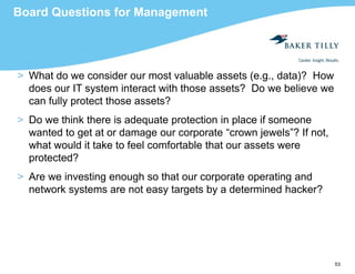 53
Board Questions for Management
> What do we consider our most valuable assets (e.g., data)? How
does our IT system interact with those assets? Do we believe we
can fully protect those assets?
> Do we think there is adequate protection in place if someone
wanted to get at or damage our corporate “crown jewels”? If not,
what would it take to feel comfortable that our assets were
protected?
> Are we investing enough so that our corporate operating and
network systems are not easy targets by a determined hacker?
 