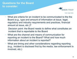 55
Questions for the Board
to consider:
− What are criteria for an incident to be communicated to the the
Board (e.g., type and amount of information at issue, legal,
regulatory and industry requirements and practices, financial
amount at issue, etc.)?
Decision point: the Board needs to define what constitutes an
incident that is reportable to the Board
− What are the channel and means of communication for
reporting an incident to the Board? What and how much
information about an incident is reported?
− What are timing and other considerations regarding reporting
(e.g., incident is disclosed first by the media, law enforcement is
involved, etc.)
 