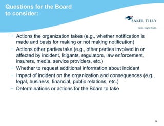 56
Questions for the Board
to consider:
− Actions the organization takes (e.g., whether notification is
made and basis for making or not making notification)
− Actions other parties take (e.g., other parties involved in or
affected by incident, litigants, regulators, law enforcement,
insurers, media, service providers, etc.)
− Whether to request additional information about incident
− Impact of incident on the organization and consequences (e.g.,
legal, business, financial, public relations, etc.)
− Determinations or actions for the Board to take
 