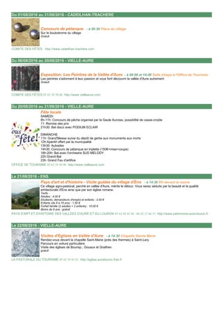 Du 01/08/2016 au 31/08/2016 - CADEILHAN-TRACHERE 01/08/2016
Concours de pétanque - à 20:30 Place du village
Sur le boulodrome du village
Gratuit
COMITE DES FÊTES http://www.cadeilhan-trachere.com
Du 06/08/2016 au 20/08/2016 - VIELLE-AURE 06/08/2016
Exposition: Les Peintres de la Vallée d'Aure - à 09:00 et 14:00 Salle d'expo à l'Office de Tourisme
Les peintres s'adonnent à leur passion et vous font découvrir la vallée d'Aure autrement
Gratuit
COMITE DES FÊTES 05 62 39 50 00 http://www.vielleaure.com
Du 20/08/2016 au 21/08/2016 - VIELLE-AURE 20/08/2016
Fête locale
SAMEDI:
8h-11h: Concours de pêche organisé par la Gaule Auroise, possibilité de casse-croûte
11: Remise des prix
21h30: Bal disco avec PODIUM ECLAIR
DIMANCHE
11h: Grand'Messe suivie du dépôt de gerbe aux monuments aux morts
12h:Apéritif offert par la municipalité
13h30: Aubades
14h30: Concours de pétanque en triplette (150€+mise+coupe)
18h-20h: Bal avec l'orchestre SUD MELODY
22h:Grand Bal
23h: Grand Feu d'artifice
OFFICE DE TOURISME 05 62 39 50 00 http://www.vielleaure.com
Le 21/08/2016 - ENS 21/08/2016
Pays d'art et d'histoire - Visite guidée du village d'Ens - à 14:30 RV devant la mairie
Ce village agro-pastoral, perché en vallée d'Aure, mérite le détour. Vous serez séduits par la beauté et la qualité
arhitecturale d'Ens ainsi que par son église romane.
Tarifs :
Adultes : 4.00 €
Etudiants, demandeurs d'emploi et enfants : 3.00 €
Enfants (de 8 à 18 ans) : 1.50 €
Forfait famille (2 adultes + 2 enfants) : 10.00 €
Moins de 8 ans : gratuit
PAYS D'ART ET D'HISTOIRE DES VALLEES D'AURE ET DU LOURON 05 62 98 42 46 / 06 42 17 66 31 http://www.patrimoine-aure-louron.fr
Le 22/08/2016 - VIELLE-AURE 22/08/2016
Visites d'Eglises en Vallée d'Aure - à 14:30 Chapelle Sainte Marie
Rendez-vous devant la chapelle Saint-Marie (près des thermes) à Saint-Lary
Parcours en voiture particulière
Visite des églises de Bourisp , Gouaux et Grailhen.
gratuit
LA PASTORALE DU TOURISME 05 62 39 43 81 http://eglise.aurelouron.free.fr
 