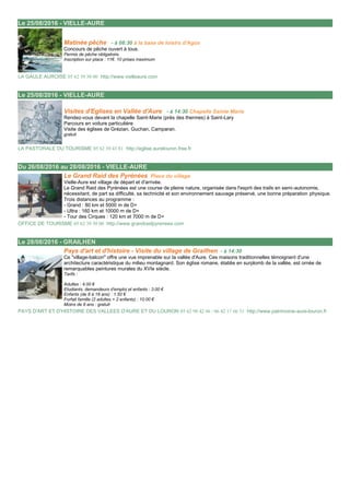 Le 25/08/2016 - VIELLE-AURE 25/08/2016
Matinée pêche - à 08:30 à la base de loisirs d'Agos
Concours de pêche ouvert à tous.
Permis de pêche obligatoire.
Inscription sur place : 11€. 10 prises maximum
LA GAULE AUROISE 05 62 39 50 00 http://www.vielleaure.com
Le 25/08/2016 - VIELLE-AURE 25/08/2016
Visites d'Eglises en Vallée d'Aure - à 14:30 Chapelle Sainte Marie
Rendez-vous devant la chapelle Saint-Marie (près des thermes) à Saint-Lary
Parcours en voiture particulière
Visite des églises de Grézian, Guchan, Camparan.
gratuit
LA PASTORALE DU TOURISME 05 62 39 43 81 http://eglise.aurelouron.free.fr
Du 26/08/2016 au 28/08/2016 - VIELLE-AURE 26/08/2016
Le Grand Raid des Pyrénées Place du village
Vielle-Aure est village de départ et d'arrivée.
Le Grand Raid des Pyrénées est une course de pleine nature, organisée dans l'esprit des trails en semi-autonomie,
nécessitant, de part sa difficulté, sa technicité et son environnement sauvage préservé, une bonne préparation physique.
Trois distances au programme :
- Grand : 80 km et 5000 m de D+
- Ultra : 160 km et 10000 m de D+
- Tour des Cirques : 120 km et 7000 m de D+
OFFICE DE TOURISME 05 62 39 50 00 http://www.grandraidpyrenees.com
Le 28/08/2016 - GRAILHEN 28/08/2016
Pays d'art et d'histoire - Visite du village de Grailhen - à 14:30
Ce "village-balcon" offre une vue imprenable sur la vallée d'Aure. Ces maisons traditionnelles témoignent d'une
architecture caractéristique du milieu montagnard. Son église romane, établie en surplomb de la vallée, est ornée de
remarquables peintures murales du XVIe siècle.
Tarifs :
Adultes : 4.00 €
Etudiants, demandeurs d'emploi et enfants : 3.00 €
Enfants (de 8 à 18 ans) : 1.50 €
Forfait famille (2 adultes + 2 enfants) : 10.00 €
Moins de 8 ans : gratuit
PAYS D'ART ET D'HISTOIRE DES VALLEES D'AURE ET DU LOURON 05 62 98 42 46 / 06 42 17 66 31 http://www.patrimoine-aure-louron.fr
 
