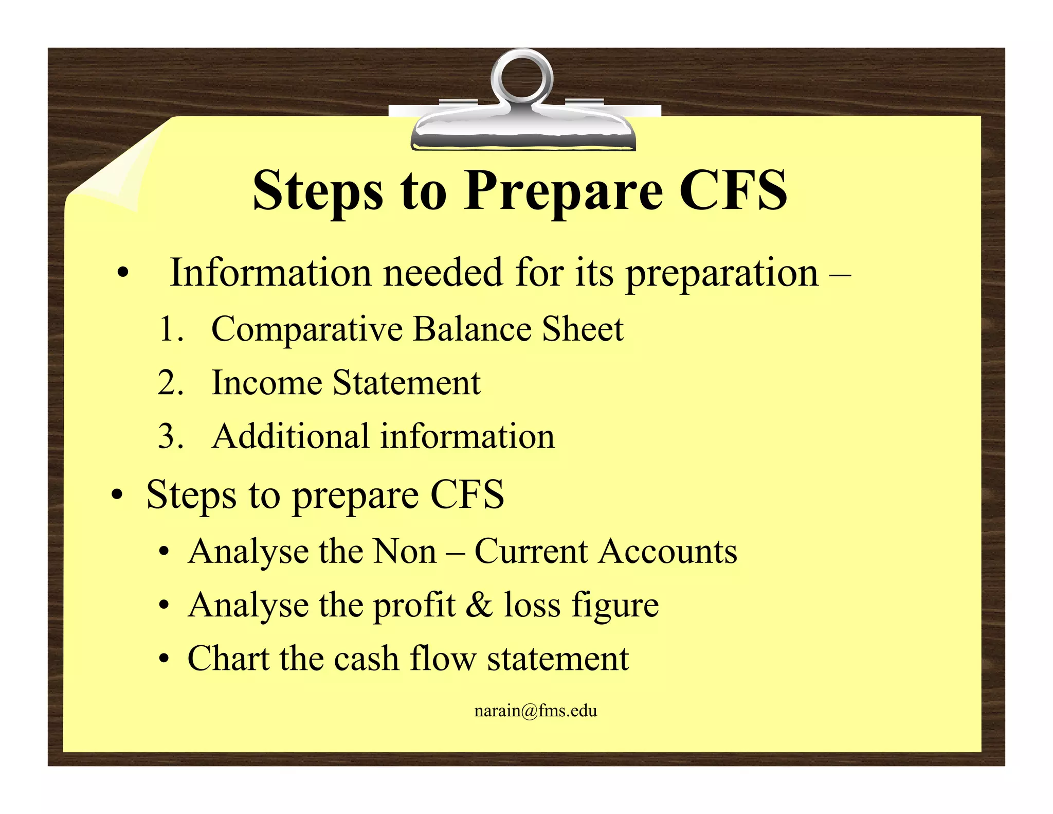 Steps to Prepare CFS
• Information needed for its preparation –
  1. Comparative Balance Sheet
  2. Income Statement
  3. Additional information
• Steps to prepare CFS
  • Analyse the Non – Current Accounts
  • Analyse the profit & loss figure
  • Chart the cash flow statement
                     narain@fms.edu
 
