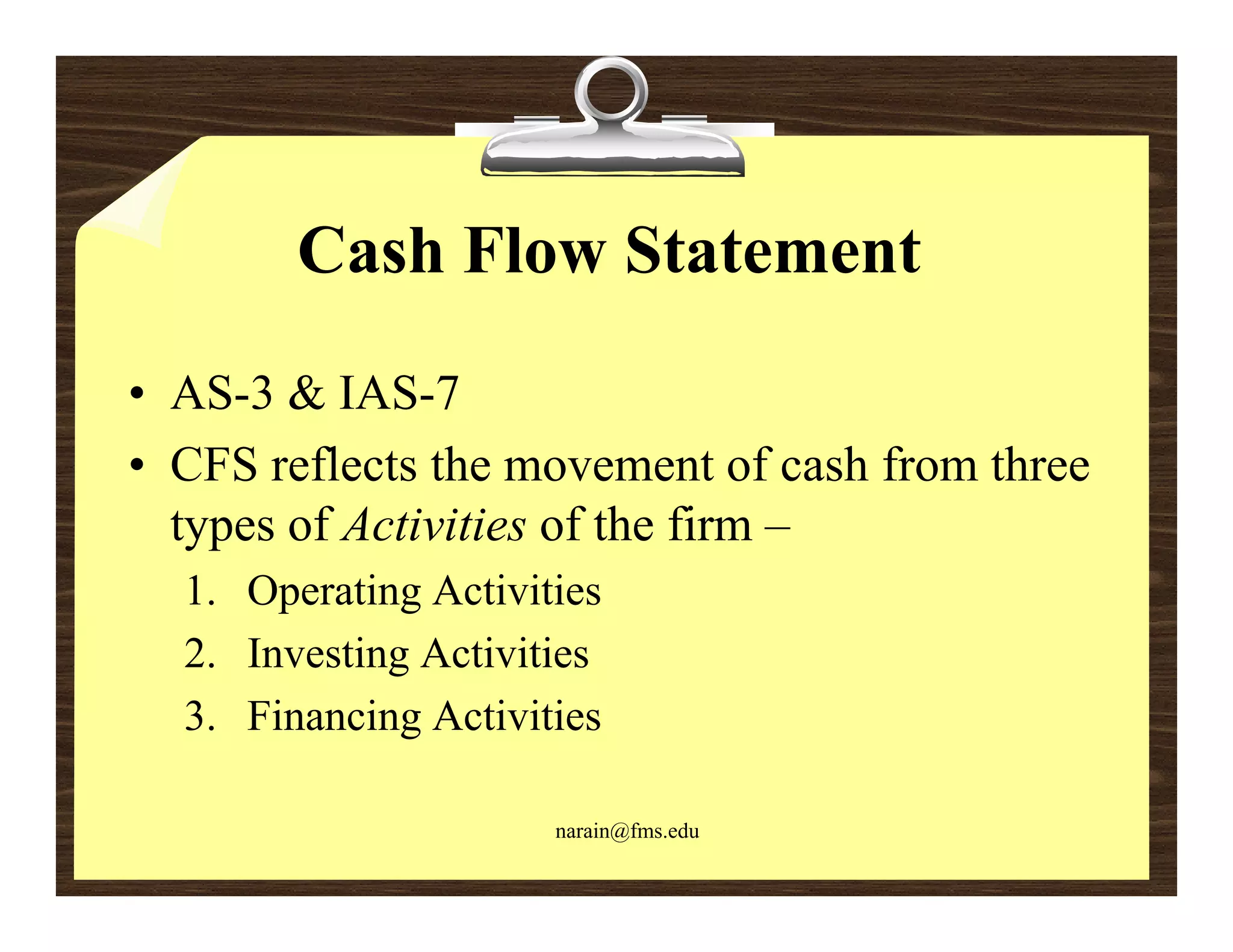 Cash Flow Statement
• AS-3 & IAS-7
• CFS reflects the movement of cash from three
  types of Activities of the firm –
  1. Operating Activities
  2.
  2 Investing Activities
  3. Financing Activities

                      narain@fms.edu
 