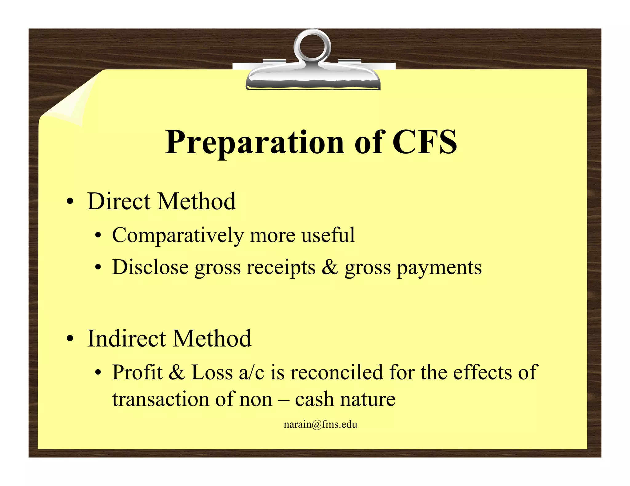 Preparation of CFS
• Direct Method
  • Comparatively more useful
  • Disclose gross receipts & gross payments


• I di t Method
  Indirect M th d
  • Profit & Loss a/c is reconciled for the effects of
    transaction of non – cash nature
                              nat re
                        narain@fms.edu
 