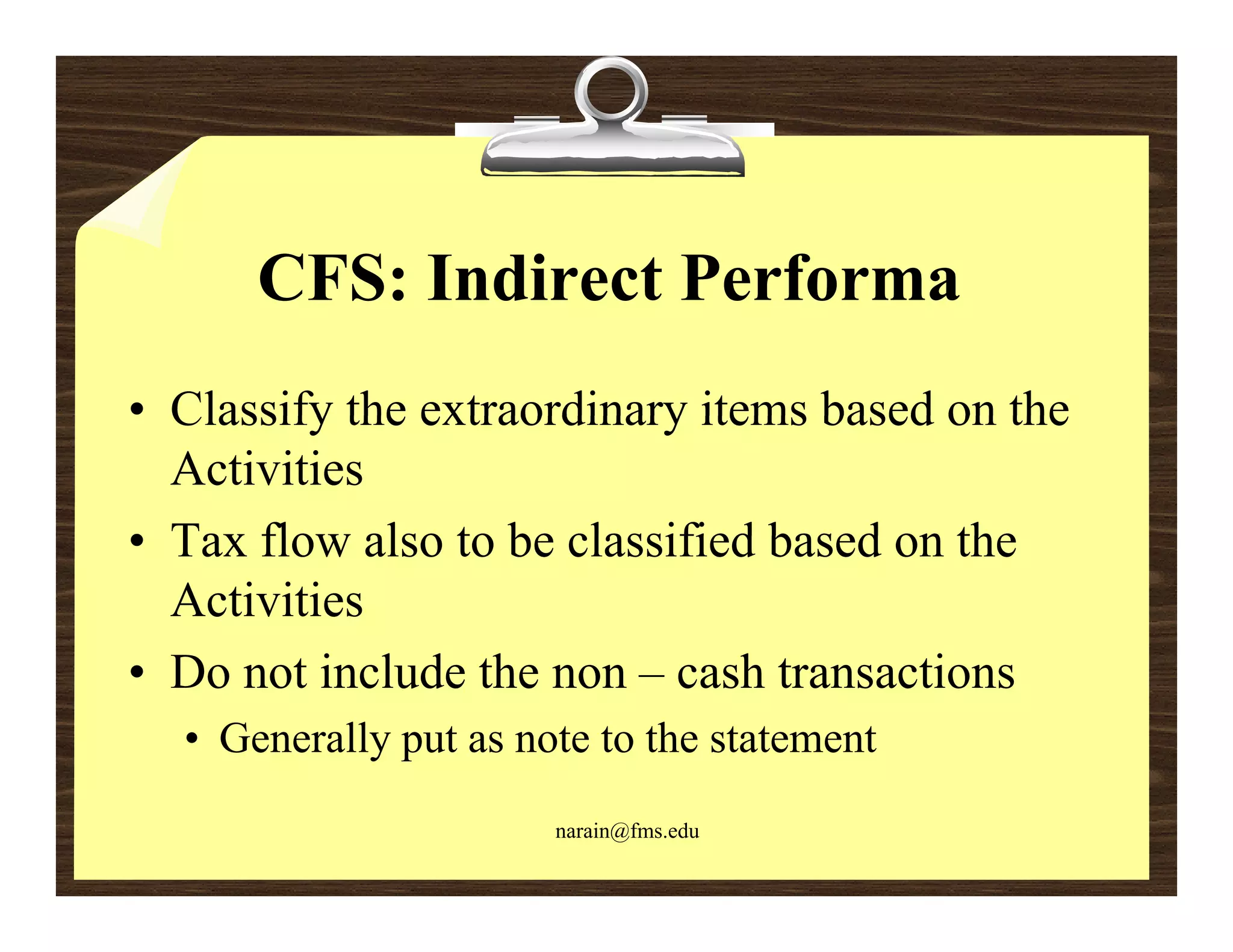 CFS: Indirect Performa
• Classify the extraordinary items based on the
  Activities
• Tax flow also to be classified based on the
  Activities
• D not i l d the non – cash transactions
  Do      include h             h        i
  • Generally put as note to the statement
                       narain@fms.edu
 