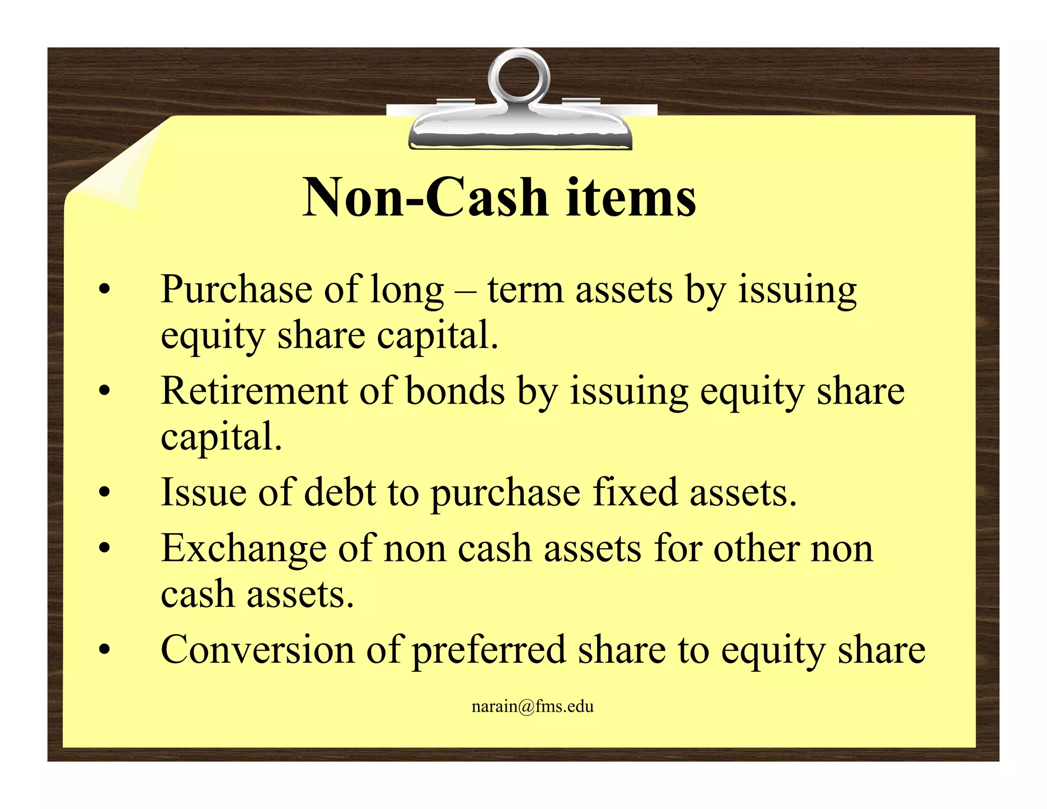 Non-Cash items
•   Purchase of long – term assets by issuing
    equity share capital.
     q y            p
•   Retirement of bonds by issuing equity share
      p
    capital.
•   Issue of debt to purchase fixed assets.
•   Exchange of non cash assets for other non
    cash assets.
•   Conversion of preferred share to equity share
                      narain@fms.edu
 