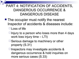 PART 4: NOTIFICATION OF ACCIDENTS,
DANGEROUS OCCURRENCE &
DANGEROUS DISEASE
 The occupier must notify the nearest
Inspector of accidents & diseases include:
Loss of life
Injury to a person who loses more than 4 days
work loss injury time – LTI)
Serious damage to machinery or other
property (S.31)
Inspectors may investigate accidents &
dangerous occurrence & hold inquiries on
more serious cases (S.33)
 