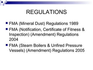 REGULATIONS
 FMA (Mineral Dust) Regulations 1989
 FMA (Notification, Certificate of Fitness &
Inspection) (Amendment) Regulations
2004
 FMA (Steam Boilers & Unfired Pressure
Vessels) (Amendment) Regulations 2005
 