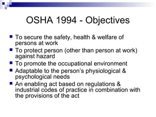 OSHA 1994 - Objectives
 To secure the safety, health & welfare of
persons at work
 To protect person (other than person at work)
against hazard
 To promote the occupational environment
 Adaptable to the person’s physiological &
psychological needs
 An enabling act based on regulations &
industrial codes of practice in combination with
the provisions of the act
 