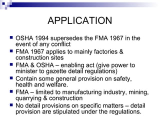 APPLICATION
 OSHA 1994 supersedes the FMA 1967 in the
event of any conflict
 FMA 1967 applies to mainly factories &
construction sites
 FMA & OSHA – enabling act (give power to
minister to gazette detail regulations)
 Contain some general provision on safety,
health and welfare.
 FMA – limited to manufacturing industry, mining,
quarrying & construction
 No detail provisions on specific matters – detail
provision are stipulated under the regulations.
 