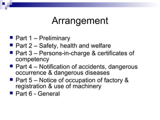 Arrangement
 Part 1 – Preliminary
 Part 2 – Safety, health and welfare
 Part 3 – Persons-in-charge & certificates of
competency
 Part 4 – Notification of accidents, dangerous
occurrence & dangerous diseases
 Part 5 – Notice of occupation of factory &
registration & use of machinery
 Part 6 - General
 