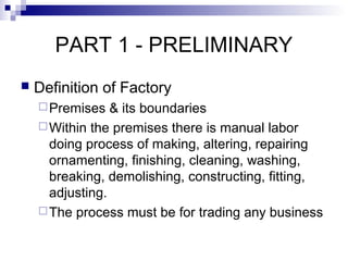 PART 1 - PRELIMINARY
 Definition of Factory
Premises & its boundaries
Within the premises there is manual labor
doing process of making, altering, repairing
ornamenting, finishing, cleaning, washing,
breaking, demolishing, constructing, fitting,
adjusting.
The process must be for trading any business
 