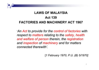 LAWS OF MALAYSIA 
Act 139 
FACTORIES AND MACHINERY ACT 1967 
‘An Act to provide for the control of factories with 
respect to matters relating to the safety, health 
and welfare of person therein, the registration 
and inspection of machinery and for matters 
connected therewith’. 
[1 February 1970, P.U. (B) 5/1970] 
2 
 