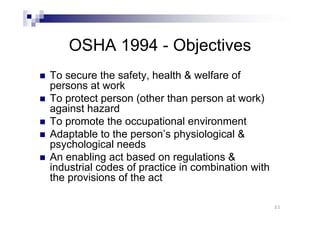 OSHA 1994 - Objectives 
„ To secure the safety, health & welfare of 
persons at work 
„ To protect person (other than person at work) 
against hazard 
„ To promote the occupational environment 
„ Adaptable to the person’s physiological & 
psychological needs 
„ An enabling act based on regulations & 
industrial codes of practice in combination with 
the provisions of the act 
21 
 