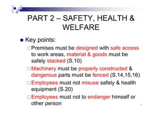 PART 2 – SAFETY, HEALTH & 
WELFARE 
„ Key points: 
…Premises must be designed with safe access 
to work areas, material & goods must be 
safely stacked (S.10) 
……Machinery must be properly constructed & 
dangerous parts must be fenced (S.14,15,16) 
……Employees must not misuse safety & health 
equipment (S.20) 
……Employees must not to endanger himself or 
other person 9 
 