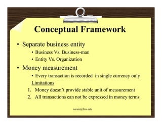 Conceptual Framework
• Separate business entity
      • Business Vs. Business-man
      • Entity Vs. Organization
• Money measurement
      y
      • Every transaction is recorded in single currency only
      Limitations
    1. Money doesn’t provide stable unit of measurement
    2. All transactions can not be expressed in money terms

                           narain@fms.edu
 