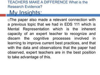 TEACHERS MAKE A DIFFERENCE What is the
Research Evidence?
 My Insights:
 The paper also made a relevant connection with
a previous topic that we had in EDS 111 which is
Mental Representation which is the inherent
capacity of an expert teacher to recognize and
discern the cognitive processes involved in
learning to improve current best practices, and that
with the data and observations that the paper had
observed, expert teachers are in the best position
to take advantage of this.
 