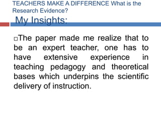 TEACHERS MAKE A DIFFERENCE What is the
Research Evidence?
My Insights:
The paper made me realize that to
be an expert teacher, one has to
have     extensive     experience in
teaching pedagogy and theoretical
bases which underpins the scientific
delivery of instruction.
 