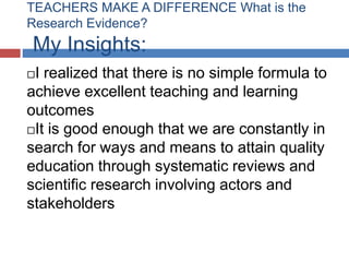 TEACHERS MAKE A DIFFERENCE What is the
Research Evidence?
My Insights:
I realized that there is no simple formula to
achieve excellent teaching and learning
outcomes
It is good enough that we are constantly in
search for ways and means to attain quality
education through systematic reviews and
scientific research involving actors and
stakeholders
 