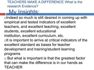 TEACHERS MAKE A DIFFERENCE What is the
    research Evidence?
    My Insights:
 Indeed so much is still desired in coming up with
empirical and tested indicators of excellent
teachers, and excellent teaching, excellent
students, excellent educational
institution, excellent curriculum, etc.
It is important to arrive at critical indicators of the
excellent standard as bases for teacher
development and training/student learning
programs
 But what is important is that the greatest factor

that can make the difference is in our hands as
TEACHER
 
