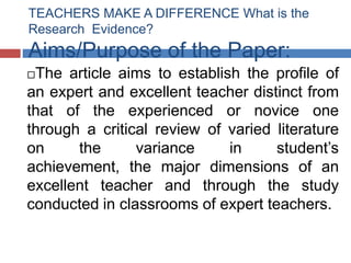 TEACHERS MAKE A DIFFERENCE What is the
Research Evidence?
Aims/Purpose of the Paper:
The article aims to establish the profile of
an expert and excellent teacher distinct from
that of the experienced or novice one
through a critical review of varied literature
on     the      variance     in     student’s
achievement, the major dimensions of an
excellent teacher and through the study
conducted in classrooms of expert teachers.
 