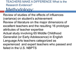 TEACHERS MAKE A DIFFERENCE What is the
  Research Evidence?
  Methodology:
Review of studies of the effects of influences
(variance) on student’s achievement
Review of literature on the major dimensions of
excellent teachers and the resulting 16 prototype
attributes of teacher expertise
Actual study involving 65 Middle Childhood
Generalist (or Early Adolescence) in English
Language Arts teachers categorized as
experienced and expert teachers who passed and
failed in the U.S. NBPTS
 
