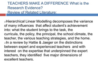 TEACHERS MAKE A DIFFERENCE What is the
    Research Evidence?
    Review of Related Literature:

Hierarchical Linear Modelling decomposes the variance
of many influences that affect student’s achievement
into: what the student brings to the task, the
curricula, the policy, the principal, the school climate, the
teacher, the various teaching strategies, and the home.
In a review by Hattie & Jaeger on the distinctions
between expert and experienced teachers and with
interest on the expertise that underpinned the expert
teachers, they identified five major dimensions of
excellent teachers.
 