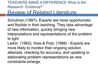 TEACHERS MAKE A DIFFERENCE What is the
Research Evidence?
Review of Related Literature:
Schulman (1987)- Experts are more opportunistic
and flexible in their teaching. They take advantage
of new information, quickly bringing new
interpretations and representations of the problem
to light
Larkin (1983); Voss & Post, (1988) - Experts are
more likely to monitor their ongoing solution
attempts, checking for accuracy, and updating or
elaborating problem representations as new
constraints emerge.
 